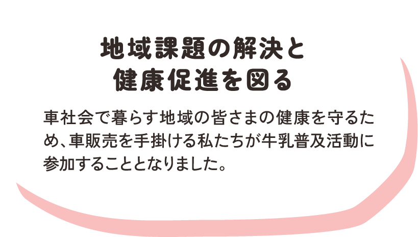 地域課題の解決と健康促進を図る / 車社会で暮らす地域の皆さまの健康を守るため、車販売を手掛ける私たちが牛乳普及活動に参加することとなりました。